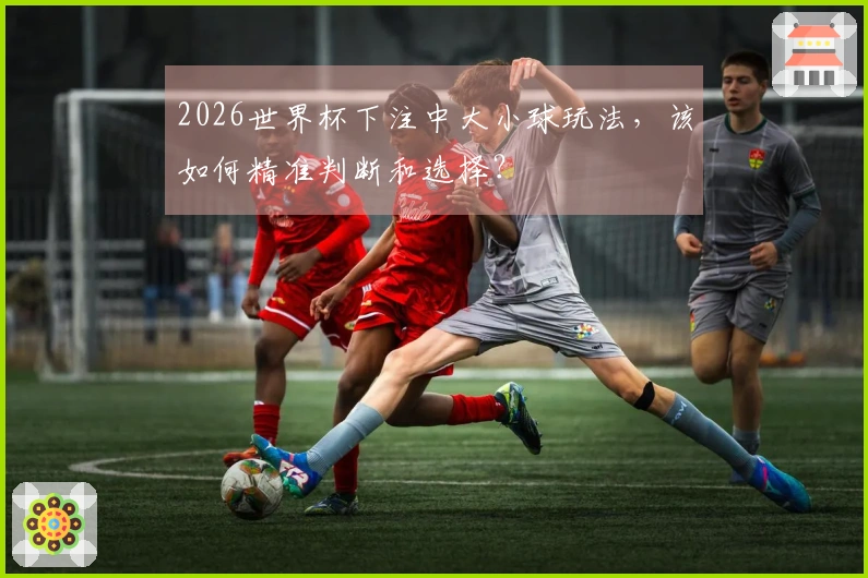 2026世界杯下注中大小球玩法，该如何精准判断和选择？