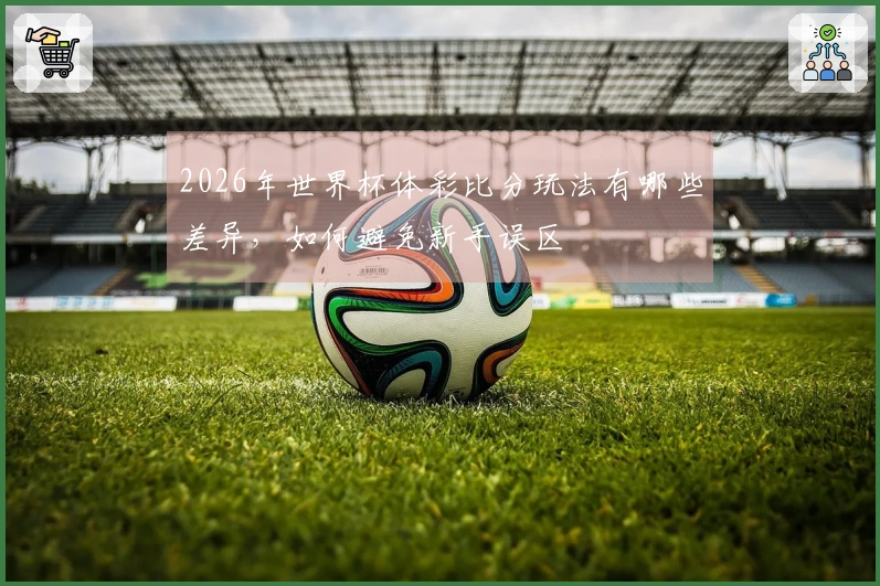 2026年世界杯体彩比分玩法有哪些差异，如何避免新手误区